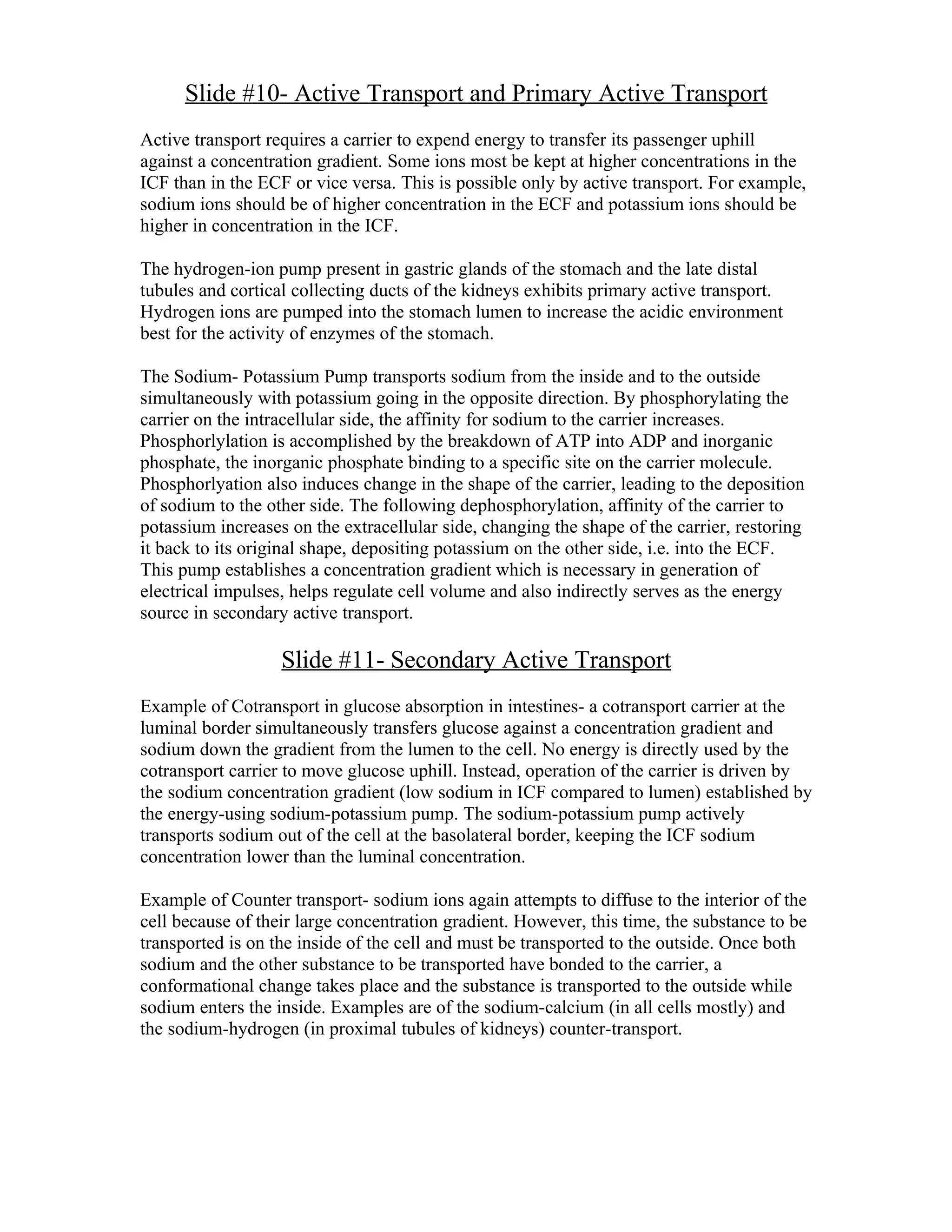 Slide #10- Active Transport and Primary Active Transport
Active transport requires a carrier to expend energy to transfer its passenger uphill
against a concentration gradient. Some ions most be kept at higher concentrations in the
ICF than in the ECF or vice versa. This is possible only by active transport. For example,
sodium ions should be of higher concentration in the ECF and potassium ions should be
higher in concentration in the ICF.

The hydrogen-ion pump present in gastric glands of the stomach and the late distal
tubules and cortical collecting ducts of the kidneys exhibits primary active transport.
Hydrogen ions are pumped into the stomach lumen to increase the acidic environment
best for the activity of enzymes of the stomach.

The Sodium- Potassium Pump transports sodium from the inside and to the outside
simultaneously with potassium going in the opposite direction. By phosphorylating the
carrier on the intracellular side, the affinity for sodium to the carrier increases.
Phosphorlylation is accomplished by the breakdown of ATP into ADP and inorganic
phosphate, the inorganic phosphate binding to a specific site on the carrier molecule.
Phosphorlyation also induces change in the shape of the carrier, leading to the deposition
of sodium to the other side. The following dephosphorylation, affinity of the carrier to
potassium increases on the extracellular side, changing the shape of the carrier, restoring
it back to its original shape, depositing potassium on the other side, i.e. into the ECF.
This pump establishes a concentration gradient which is necessary in generation of
electrical impulses, helps regulate cell volume and also indirectly serves as the energy
source in secondary active transport.

                   Slide #11- Secondary Active Transport
Example of Cotransport in glucose absorption in intestines- a cotransport carrier at the
luminal border simultaneously transfers glucose against a concentration gradient and
sodium down the gradient from the lumen to the cell. No energy is directly used by the
cotransport carrier to move glucose uphill. Instead, operation of the carrier is driven by
the sodium concentration gradient (low sodium in ICF compared to lumen) established by
the energy-using sodium-potassium pump. The sodium-potassium pump actively
transports sodium out of the cell at the basolateral border, keeping the ICF sodium
concentration lower than the luminal concentration.

Example of Counter transport- sodium ions again attempts to diffuse to the interior of the
cell because of their large concentration gradient. However, this time, the substance to be
transported is on the inside of the cell and must be transported to the outside. Once both
sodium and the other substance to be transported have bonded to the carrier, a
conformational change takes place and the substance is transported to the outside while
sodium enters the inside. Examples are of the sodium-calcium (in all cells mostly) and
the sodium-hydrogen (in proximal tubules of kidneys) counter-transport.
 