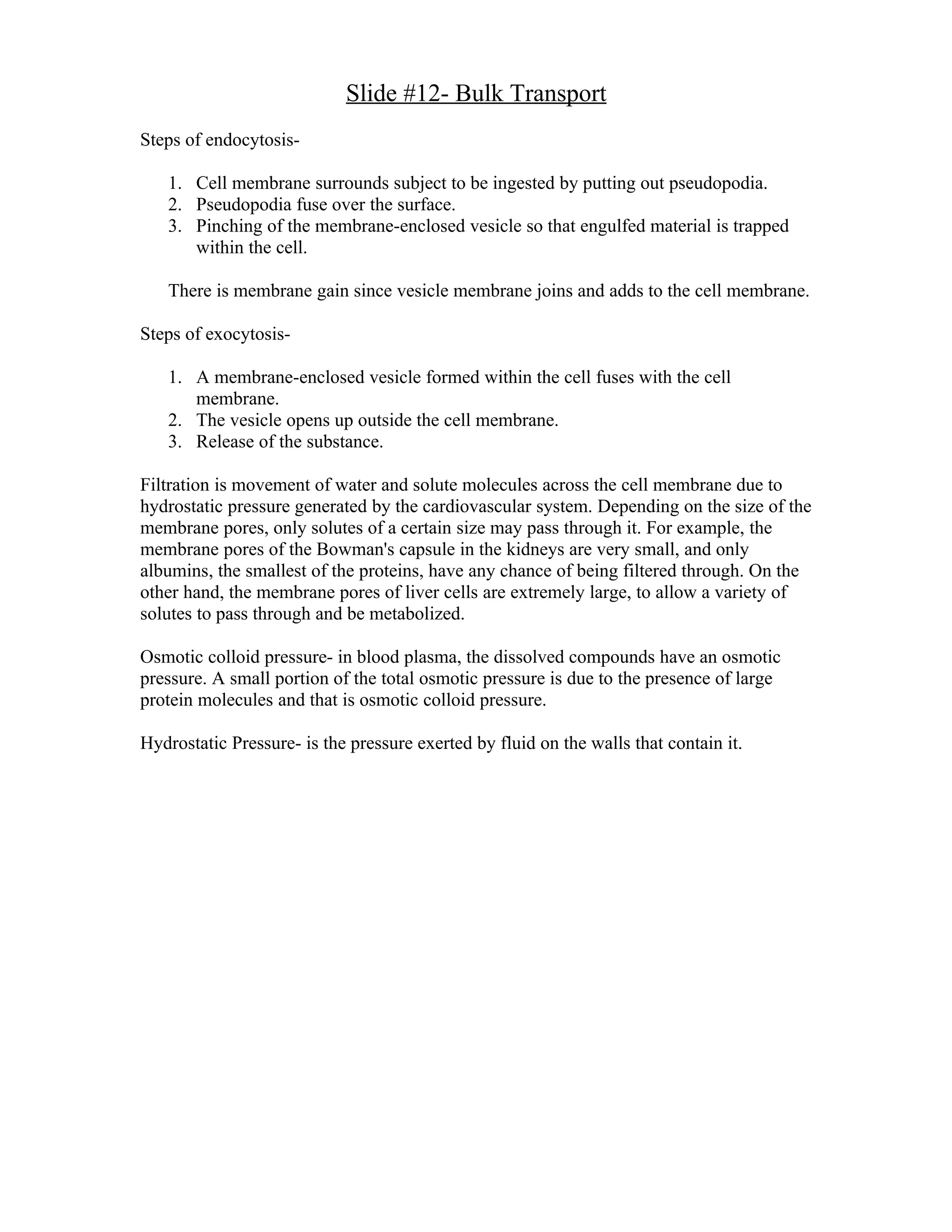 Slide #12- Bulk Transport
Steps of endocytosis-

   1. Cell membrane surrounds subject to be ingested by putting out pseudopodia.
   2. Pseudopodia fuse over the surface.
   3. Pinching of the membrane-enclosed vesicle so that engulfed material is trapped
      within the cell.

   There is membrane gain since vesicle membrane joins and adds to the cell membrane.

Steps of exocytosis-

   1. A membrane-enclosed vesicle formed within the cell fuses with the cell
      membrane.
   2. The vesicle opens up outside the cell membrane.
   3. Release of the substance.

Filtration is movement of water and solute molecules across the cell membrane due to
hydrostatic pressure generated by the cardiovascular system. Depending on the size of the
membrane pores, only solutes of a certain size may pass through it. For example, the
membrane pores of the Bowman's capsule in the kidneys are very small, and only
albumins, the smallest of the proteins, have any chance of being filtered through. On the
other hand, the membrane pores of liver cells are extremely large, to allow a variety of
solutes to pass through and be metabolized.

Osmotic colloid pressure- in blood plasma, the dissolved compounds have an osmotic
pressure. A small portion of the total osmotic pressure is due to the presence of large
protein molecules and that is osmotic colloid pressure.

Hydrostatic Pressure- is the pressure exerted by fluid on the walls that contain it.
 