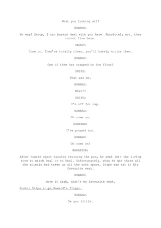 What you looking at?!

                              HOWARD:

No way! Snoop, I can barely deal with you here! Absolutely not, they
                          cannot live here.

                               SNOOP:

     Come on… They’re totally clean, you’ll barely notice them.

                              HOWARD:

               One of them has crapped on the floor!

                               SNIPS:

                            That was me.

                              HOWARD:

                               What!?

                               SNIPS:

                            I’m off for nap.

                              HOWARD:

                            Oh come on.

                              GUNTHER:

                          I’ve pooped too.

                              HOWARD:

                            Oh come on!

                             NARRATOR:

After Howard spent minutes revising the poo, he went into the living
 room to watch Deal or no Deal. Unfortunately, when he got there all
  the animals had taken up all the sofa space. Snips was sat in his
                           favourite seat.

                              HOWARD:

              Move it crab, that’s my favourite seat.

Sound: Snips snips Howard’s finger.

                              HOWARD:

                           Ow you little…
 