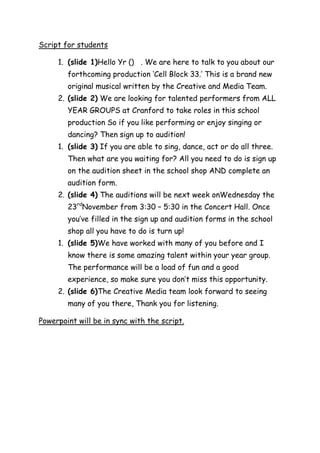 Script for students

     1. (slide 1)Hello Yr () . We are here to talk to you about our
        forthcoming production ‘Cell Block 33.’ This is a brand new
        original musical written by the Creative and Media Team.
     2. (slide 2) We are looking for talented performers from ALL
        YEAR GROUPS at Cranford to take roles in this school
        production So if you like performing or enjoy singing or
        dancing? Then sign up to audition!
     1. (slide 3) If you are able to sing, dance, act or do all three.
        Then what are you waiting for? All you need to do is sign up
        on the audition sheet in the school shop AND complete an
        audition form.
     2. (slide 4) The auditions will be next week onWednesday the
        23rdNovember from 3:30 – 5:30 in the Concert Hall. Once
        you’ve filled in the sign up and audition forms in the school
        shop all you have to do is turn up!
     1. (slide 5)We have worked with many of you before and I
        know there is some amazing talent within your year group.
        The performance will be a load of fun and a good
        experience, so make sure you don’t miss this opportunity.
     2. (slide 6)The Creative Media team look forward to seeing
        many of you there, Thank you for listening.

Powerpoint will be in sync with the script.
 