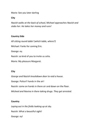 Marie: See you later darling

City

Nazish walks at the back of school, Michael approaches Nazish and
stabs her. He takes her money and runs!



Country Side

All sitting round table! (which table, where?)

Michael: Fanks for coming Eric.

George: ey.

Nazish: so kind of you to invite us celia.

Marie: My pleasure Margaret.



City

George and Nazish knockdown door to raid a house.

George: Police!! hands in the air!

Nazish: come on hands in there air and down on the floor.

Micheal and Navina in there taking drugs. They get arrested.



Country

Laying out in the fields looking up at sky.

Nazish: What a beautiful sight!

George: ey!
 