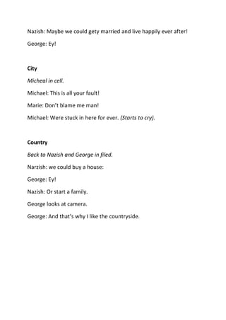 Nazish: Maybe we could gety married and live happily ever after!

George: Ey!



City

Micheal in cell.

Michael: This is all your fault!

Marie: Don’t blame me man!

Michael: Were stuck in here for ever. (Starts to cry).



Country

Back to Nazish and George in filed.

Narzish: we could buy a house:

George: Ey!

Nazish: Or start a family.

George looks at camera.

George: And that’s why I like the countryside.
 
