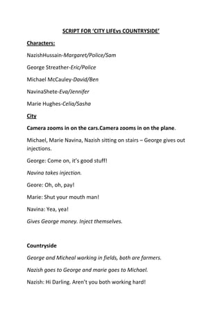 SCRIPT FOR ‘CITY LIFEvs COUNTRYSIDE’

Characters:

NazishHussain-Margaret/Police/Sam

George Streather-Eric/Police

Michael McCauley-David/Ben

NavinaShete-Eva/Jennifer

Marie Hughes-Celia/Sasha

City

Camera zooms in on the cars.Camera zooms in on the plane.

Michael, Marie Navina, Nazish sitting on stairs – George gives out
injections.

George: Come on, it’s good stuff!

Navina takes injection.

Geore: Oh, oh, pay!

Marie: Shut your mouth man!

Navina: Yea, yea!

Gives George money. Inject themselves.



Countryside

George and Micheal working in fields, both are farmers.

Nazish goes to George and marie goes to Michael.

Nazish: Hi Darling. Aren’t you both working hard!
 