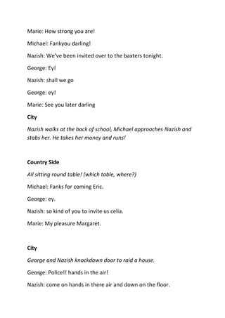 Marie: How strong you are!

Michael: Fankyou darling!

Nazish: We’ve been invited over to the baxters tonight.

George: Ey!

Nazish: shall we go

George: ey!

Marie: See you later darling

City

Nazish walks at the back of school, Michael approaches Nazish and
stabs her. He takes her money and runs!



Country Side

All sitting round table! (which table, where?)

Michael: Fanks for coming Eric.

George: ey.

Nazish: so kind of you to invite us celia.

Marie: My pleasure Margaret.



City

George and Nazish knockdown door to raid a house.

George: Police!! hands in the air!

Nazish: come on hands in there air and down on the floor.
 