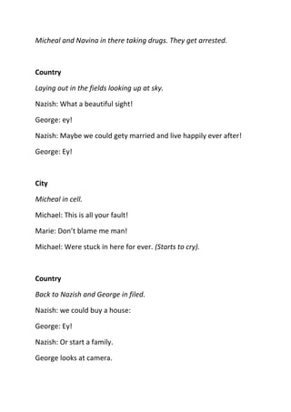Micheal and Navina in there taking drugs. They get arrested.



Country

Laying out in the fields looking up at sky.

Nazish: What a beautiful sight!

George: ey!

Nazish: Maybe we could gety married and live happily ever after!

George: Ey!



City

Micheal in cell.

Michael: This is all your fault!

Marie: Don’t blame me man!

Michael: Were stuck in here for ever. (Starts to cry).



Country

Back to Nazish and George in filed.

Nazish: we could buy a house:

George: Ey!

Nazish: Or start a family.

George looks at camera.
 