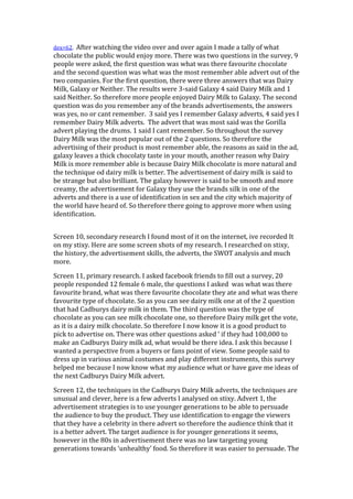 dex=62. After watching the video over and over again I made a tally of what
chocolate the public would enjoy more. There was two questions in the survey, 9
people were asked, the first question was what was there favourite chocolate
and the second question was what was the most remember able advert out of the
two companies. For the first question, there were three answers that was Dairy
Milk, Galaxy or Neither. The results were 3-said Galaxy 4 said Dairy Milk and 1
said Neither. So therefore more people enjoyed Dairy Milk to Galaxy. The second
question was do you remember any of the brands advertisements, the answers
was yes, no or cant remember. 3 said yes I remember Galaxy adverts, 4 said yes I
remember Dairy Milk adverts. The advert that was most said was the Gorilla
advert playing the drums. 1 said I cant remember. So throughout the survey
Dairy Milk was the most popular out of the 2 questions. So therefore the
advertising of their product is most remember able, the reasons as said in the ad,
galaxy leaves a thick chocolaty taste in your mouth, another reason why Dairy
Milk is more remember able is because Dairy Milk chocolate is more natural and
the technique od dairy milk is better. The advertisement of dairy milk is said to
be strange but also brilliant. The galaxy however is said to be smooth and more
creamy, the advertisement for Galaxy they use the brands silk in one of the
adverts and there is a use of identification in sex and the city which majority of
the world have heard of. So therefore there going to approve more when using
identification.


Screen 10, secondary research I found most of it on the internet, ive recorded It
on my stixy. Here are some screen shots of my research. I researched on stixy,
the history, the advertisement skills, the adverts, the SWOT analysis and much
more.

Screen 11, primary research. I asked facebook friends to fill out a survey, 20
people responded 12 female 6 male, the questions I asked was what was there
favourite brand, what was there favourite chocolate they ate and what was there
favourite type of chocolate. So as you can see dairy milk one at of the 2 question
that had Cadburys dairy milk in them. The third question was the type of
chocolate as you can see milk chocolate one, so therefore Dairy milk get the vote,
as it is a dairy milk chocolate. So therefore I now know it is a good product to
pick to advertise on. There was other questions asked ‘ if they had 100,000 to
make an Cadburys Dairy milk ad, what would be there idea. I ask this because I
wanted a perspective from a buyers or fans point of view. Some people said to
dress up in various animal costumes and play different instruments, this survey
helped me because I now know what my audience what or have gave me ideas of
the next Cadburys Dairy Milk advert.

Screen 12, the techniques in the Cadburys Dairy Milk adverts, the techniques are
unusual and clever, here is a few adverts I analysed on stixy. Advert 1, the
advertisement strategies is to use younger generations to be able to persuade
the audience to buy the product. They use identification to engage the viewers
that they have a celebrity in there advert so therefore the audience think that it
is a better advert. The target audience is for younger generations it seems,
however in the 80s in advertisement there was no law targeting young
generations towards ‘unhealthy’ food. So therefore it was easier to persuade. The
 