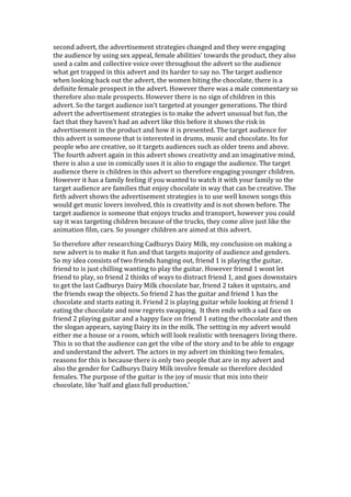 second advert, the advertisement strategies changed and they were engaging
the audience by using sex appeal, female abilities’ towards the product, they also
used a calm and collective voice over throughout the advert so the audience
what get trapped in this advert and its harder to say no. The target audience
when looking back out the advert, the women biting the chocolate, there is a
definite female prospect in the advert. However there was a male commentary so
therefore also male prospects. However there is no sign of children in this
advert. So the target audience isn’t targeted at younger generations. The third
advert the advertisement strategies is to make the advert unusual but fun, the
fact that they haven’t had an advert like this before it shows the risk in
advertisement in the product and how it is presented. The target audience for
this advert is someone that is interested in drums, music and chocolate. Its for
people who are creative, so it targets audiences such as older teens and above.
The fourth advert again in this advert shows creativity and an imaginative mind,
there is also a use in comically uses it is also to engage the audience. The target
audience there is children in this advert so therefore engaging younger children.
However it has a family feeling if you wanted to watch it with your family so the
target audience are families that enjoy chocolate in way that can be creative. The
firth advert shows the advertisement strategies is to use well known songs this
would get music lovers involved, this is creativity and is not shown before. The
target audience is someone that enjoys trucks and transport, however you could
say it was targeting children because of the trucks, they come alive just like the
animation film, cars. So younger children are aimed at this advert.

So therefore after researching Cadburys Dairy Milk, my conclusion on making a
new advert is to make it fun and that targets majority of audience and genders.
So my idea consists of two friends hanging out, friend 1 is playing the guitar,
friend to is just chilling wanting to play the guitar. However friend 1 wont let
friend to play, so friend 2 thinks of ways to distract friend 1, and goes downstairs
to get the last Cadburys Dairy Milk chocolate bar, friend 2 takes it upstairs, and
the friends swap the objects. So friend 2 has the guitar and friend 1 has the
chocolate and starts eating it. Friend 2 is playing guitar while looking at friend 1
eating the chocolate and now regrets swapping. It then ends with a sad face on
friend 2 playing guitar and a happy face on friend 1 eating the chocolate and then
the slogan appears, saying Dairy its in the milk. The setting in my advert would
either me a house or a room, which will look realistic with teenagers living there.
This is so that the audience can get the vibe of the story and to be able to engage
and understand the advert. The actors in my advert im thinking two females,
reasons for this is because there is only two people that are in my advert and
also the gender for Cadburys Dairy Milk involve female so therefore decided
females. The purpose of the guitar is the joy of music that mix into their
chocolate, like ‘half and glass full production.’
 