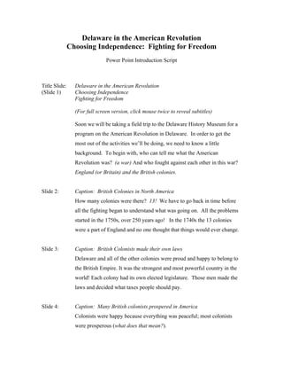 Delaware in the American Revolution
               Choosing Independence: Fighting for Freedom
                               Power Point Introduction Script



Title Slide:     Delaware in the American Revolution
(Slide 1)        Choosing Independence
                 Fighting for Freedom

                 (For full screen version, click mouse twice to reveal subtitles)

                 Soon we will be taking a field trip to the Delaware History Museum for a
                 program on the American Revolution in Delaware. In order to get the
                 most out of the activities we’ll be doing, we need to know a little
                 background. To begin with, who can tell me what the American
                 Revolution was? (a war) And who fought against each other in this war?
                 England (or Britain) and the British colonies.


Slide 2:         Caption: British Colonies in North America
                 How many colonies were there? 13! We have to go back in time before
                 all the fighting began to understand what was going on. All the problems
                 started in the 1750s, over 250 years ago! In the 1740s the 13 colonies
                 were a part of England and no one thought that things would ever change.


Slide 3:         Caption: British Colonists made their own laws
                 Delaware and all of the other colonies were proud and happy to belong to
                 the British Empire. It was the strongest and most powerful country in the
                 world! Each colony had its own elected legislature. Those men made the
                 laws and decided what taxes people should pay.


Slide 4:         Caption: Many British colonists prospered in America
                 Colonists were happy because everything was peaceful; most colonists
                 were prosperous (what does that mean?).
 