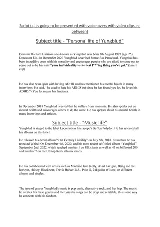 Script (all is going to be presented with voice overs with video clips in-
between)
Subject title - “Personal life of Yungblud”
Dominic Richard Harrison also known as Yungblud was born 5th August 1997 (age 25)
Doncaster UK. In December 2020 Yungblud described himself as Pansexual. Yungblud has
been incredibly open with his sexuality and encourages people who are afraid to come out to
come out as he has said “your individuality is the best f***ing thing you've got.” (Insert
clip)
He has also been open with having ADHD and has mentioned his mental health in many
interviews. He said, “he used to hate his ADHD but since he has found you lot, he loves his
ADHD.” (You lot means his fandom).
In December 2018 Yungblud tweeted that he suffers from insomnia. He also speaks out on
mental health and encourages others to do the same. He has spoken about his mental health in
many interviews and articles.
Subject title - “Music life”
Yungblud is singed to the label Locomotion Interscope's Geffen Polydor. He has released all
his albums on this label.
He released his debut album “21st Century Liability” on July 6th, 2018. From then he has
released Weird! On December 4th, 2020, and his most recent self-titled album “Yungblud”
September 2nd, 2022, which reached number 1 on UK charts as well as 45 on billboard 200
and number 7 on the US top Rock albums charts.
He has collaborated with artists such as Machine Gun Kelly, Avril Lavigne, Bring me the
horizon, Halsey, Blackbear, Travis Barker, KSI, Polo G, 24kgoldn Willow, on different
albums and singles.
The type of genres Yungblud's music is pop punk, alternative rock, and hip hop. The music
he creates fits these genres and the lyrics he sings can be deep and relatable, this is one way
he connects with his fandom.
 