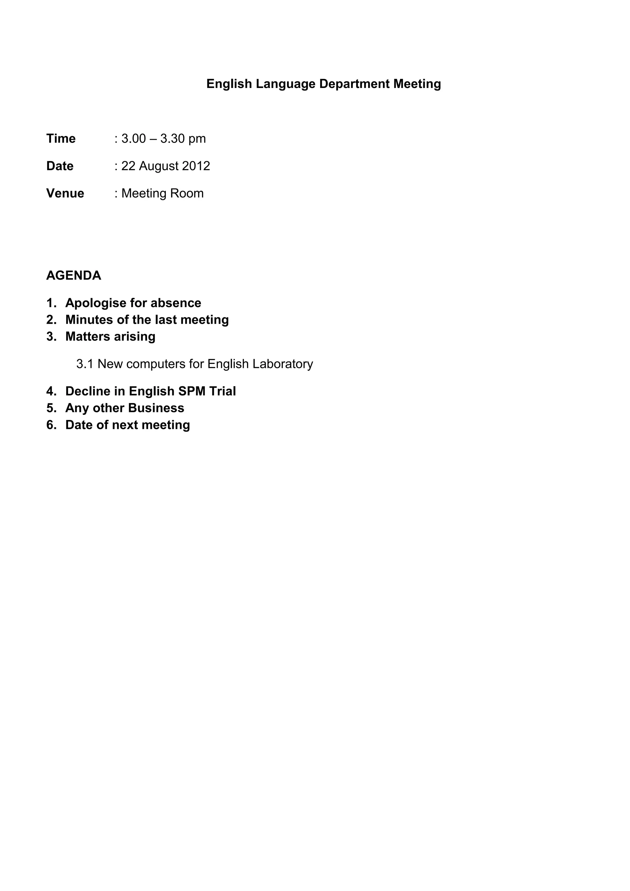 English Language Department Meeting



Time         : 3.00 – 3.30 pm

Date         : 22 August 2012

Venue        : Meeting Room




AGENDA

1. Apologise for absence
2. Minutes of the last meeting
3. Matters arising

       3.1 New computers for English Laboratory

4. Decline in English SPM Trial
5. Any other Business
6. Date of next meeting
 