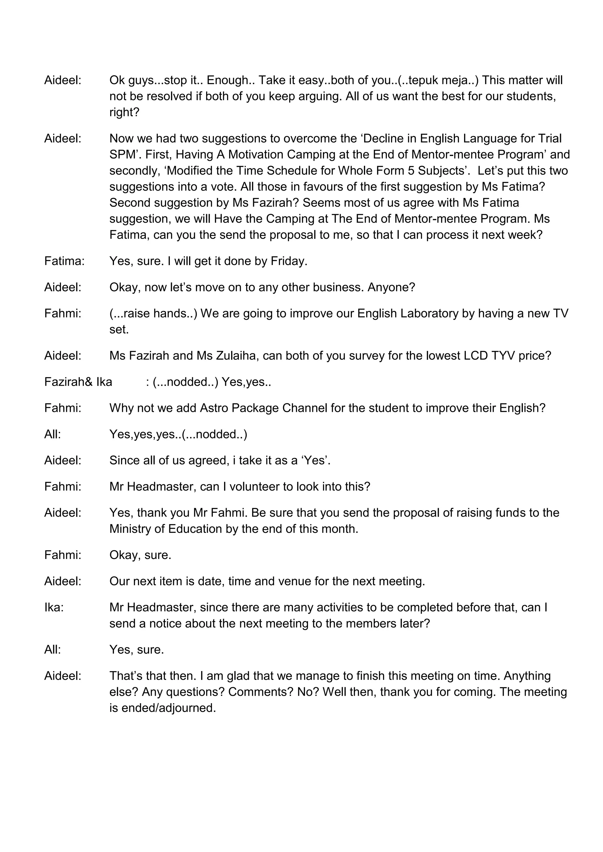 Aideel:    Ok guys...stop it.. Enough.. Take it easy..both of you..(..tepuk meja..) This matter will
           not be resolved if both of you keep arguing. All of us want the best for our students,
           right?

Aideel:    Now we had two suggestions to overcome the ‘Decline in English Language for Trial
           SPM’. First, Having A Motivation Camping at the End of Mentor-mentee Program’ and
           secondly, ‘Modified the Time Schedule for Whole Form 5 Subjects’. Let’s put this two
           suggestions into a vote. All those in favours of the first suggestion by Ms Fatima?
           Second suggestion by Ms Fazirah? Seems most of us agree with Ms Fatima
           suggestion, we will Have the Camping at The End of Mentor-mentee Program. Ms
           Fatima, can you the send the proposal to me, so that I can process it next week?

Fatima:    Yes, sure. I will get it done by Friday.

Aideel:    Okay, now let’s move on to any other business. Anyone?

Fahmi:     (...raise hands..) We are going to improve our English Laboratory by having a new TV
           set.

Aideel:    Ms Fazirah and Ms Zulaiha, can both of you survey for the lowest LCD TYV price?

Fazirah& Ika      : (...nodded..) Yes,yes..

Fahmi:     Why not we add Astro Package Channel for the student to improve their English?

All:       Yes,yes,yes..(...nodded..)

Aideel:    Since all of us agreed, i take it as a ‘Yes’.

Fahmi:     Mr Headmaster, can I volunteer to look into this?

Aideel:    Yes, thank you Mr Fahmi. Be sure that you send the proposal of raising funds to the
           Ministry of Education by the end of this month.

Fahmi:     Okay, sure.

Aideel:    Our next item is date, time and venue for the next meeting.

Ika:       Mr Headmaster, since there are many activities to be completed before that, can I
           send a notice about the next meeting to the members later?

All:       Yes, sure.

Aideel:    That’s that then. I am glad that we manage to finish this meeting on time. Anything
           else? Any questions? Comments? No? Well then, thank you for coming. The meeting
           is ended/adjourned.
 