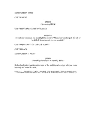 EXT.LOCATION 4-DAY
CUT TO SCENE
JACOB
(Screaming) RUN!
CUT TO SEVERAL SCENES OF TRAILER
CHARLIE
Everytime we move, we must fight to survive. Whenever we stay put, it’s kill or
be killed. Sometimes is it even worth it?
CUT TO QUICK CUTS OF CERTAIN SCENES
CUT TO BLACK
EXT.LOCATION 5- NIGHT
JACOB
(Breathing Heavily as in a panic) Hello!?
He flashes his torch at the other end of the building when two infected come
running out towards them.
TITLE ‘ALL THAT REMAINS’ APPEARS AND THEN FOLLOWED BY CREDITS

 