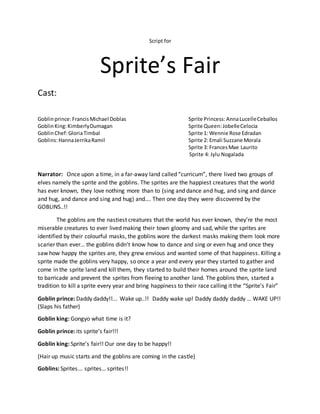 Script for
Sprite’s Fair
Cast:
Goblinprince:FrancisMichael Doblas Sprite Princess:AnnaLucelleCeballos
GoblinKing:KimberlyDumagan Sprite Queen:JobelleCelocia
GoblinChef:GloriaTimbal Sprite 1: Wennie Rose Edradan
Goblins:HannaJerrikaRamil Sprite 2: Emali Suzzane Morala
Sprite 3: FrancesMae Laurito
Sprite 4: Jylu Nogalada
Narrator: Once upon a time, in a far-away land called “curricum”, there lived two groups of
elves namely the sprite and the goblins. The sprites are the happiest creatures that the world
has ever known, they love nothing more than to (sing and dance and hug, and sing and dance
and hug, and dance and sing and hug) and…. Then one day they were discovered by the
GOBLINS..!!
The goblins are the nastiest creatures that the world has ever known, they’re the most
miserable creatures to ever lived making their town gloomy and sad, while the sprites are
identified by their colourful masks, the goblins wore the darkest masks making them look more
scarier than ever… the goblins didn’t know how to dance and sing or even hug and once they
saw how happy the sprites are, they grew envious and wanted some of that happiness. Killing a
sprite made the goblins very happy, so once a year and every year they started to gather and
come in the sprite land and kill them, they started to build their homes around the sprite land
to barricade and prevent the sprites from fleeing to another land. The goblins then, started a
tradition to kill a sprite every year and bring happiness to their race calling it the “Sprite’s Fair”
Goblin prince: Daddy daddy!!... Wake up..!! Daddy wake up! Daddy daddy daddy … WAKE UP!!
(Slaps his father)
Goblin king: Gongyo what time is it?
Goblin prince: its sprite’s fair!!!
Goblin king: Sprite’s fair!! Our one day to be happy!!
(Hair up music starts and the goblins are coming in the castle)
Goblins: Sprites... sprites… sprites!!
 