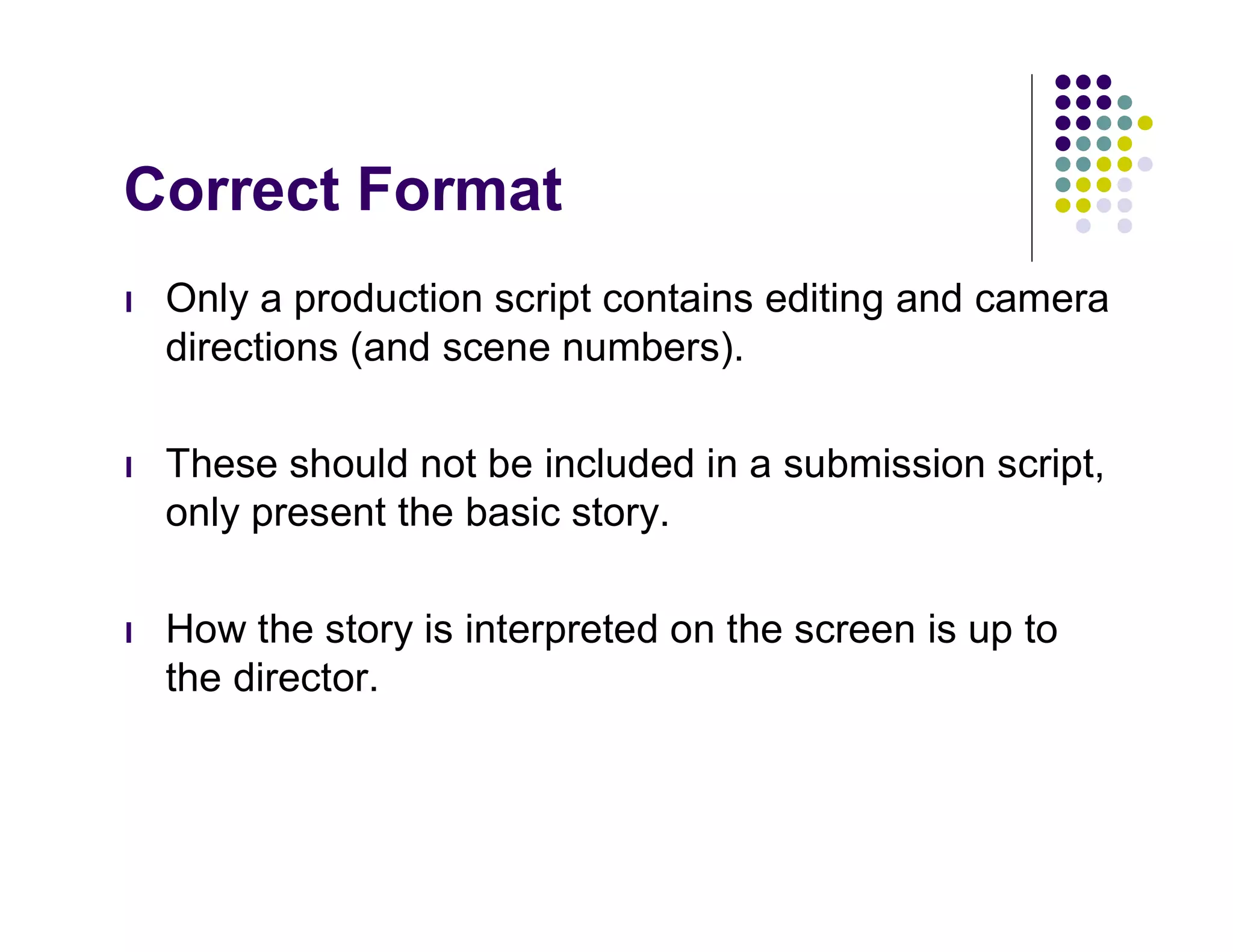 Correct Format
l   Only a production script contains editing and camera
    directions (and scene numbers).

l   These should not be included in a submission script,
    only present the basic story.

l   How the story is interpreted on the screen is up to
    the director.
 