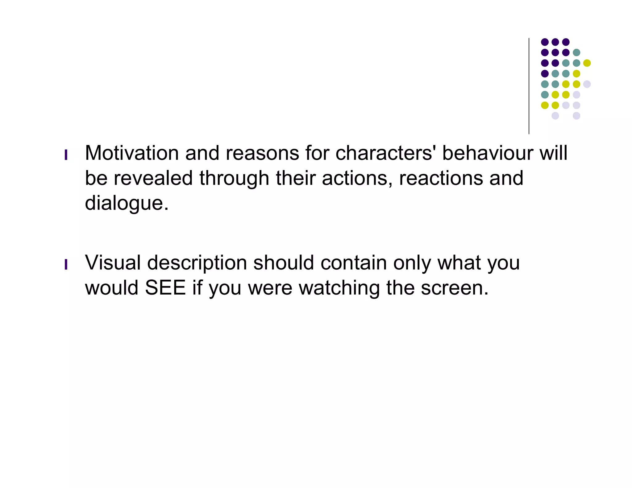 l   Motivation and reasons for characters' behaviour will
    be revealed through their actions, reactions and
    dialogue.

l   Visual description should contain only what you
    would SEE if you were watching the screen.
 