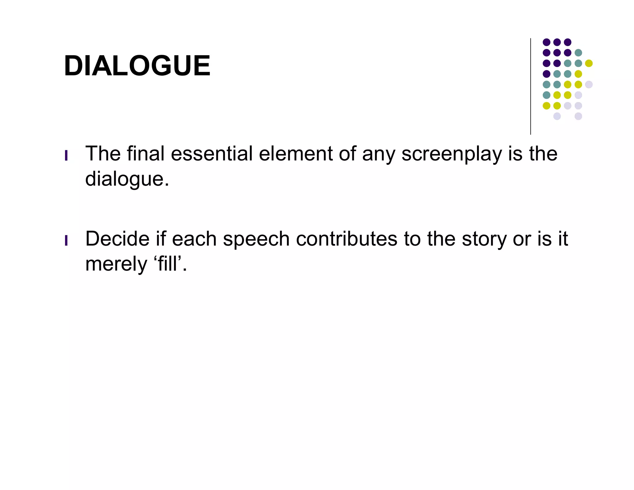 DIALOGUE


l   The final essential element of any screenplay is the
    dialogue.

l   Decide if each speech contributes to the story or is it
    merely ‘fill’.
 