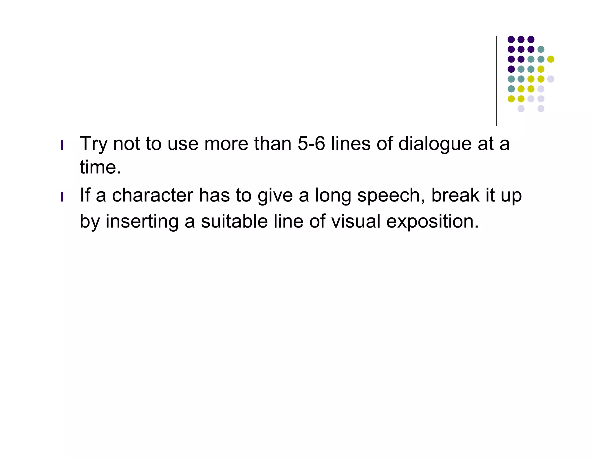 l   Try not to use more than 5-6 lines of dialogue at a
    time.
l   If a character has to give a long speech, break it up
    by inserting a suitable line of visual exposition.
 
