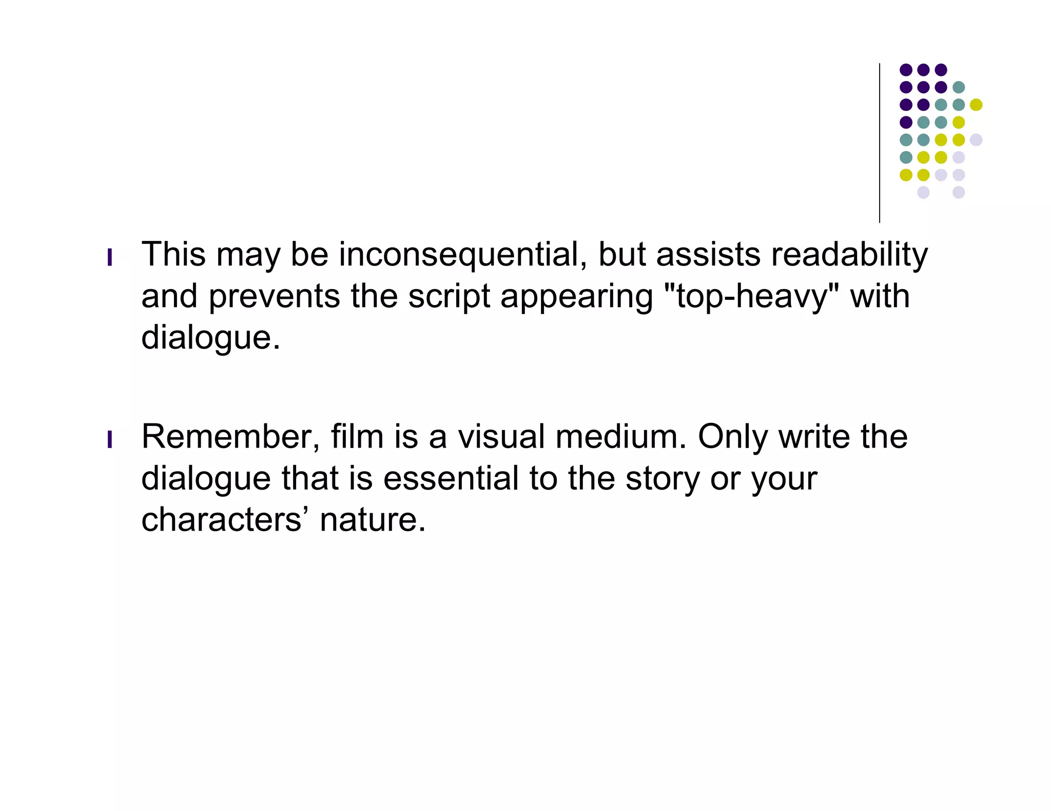 l   This may be inconsequential, but assists readability
    and prevents the script appearing "top-heavy" with
    dialogue.

l   Remember, film is a visual medium. Only write the
    dialogue that is essential to the story or your
    characters’ nature.
 