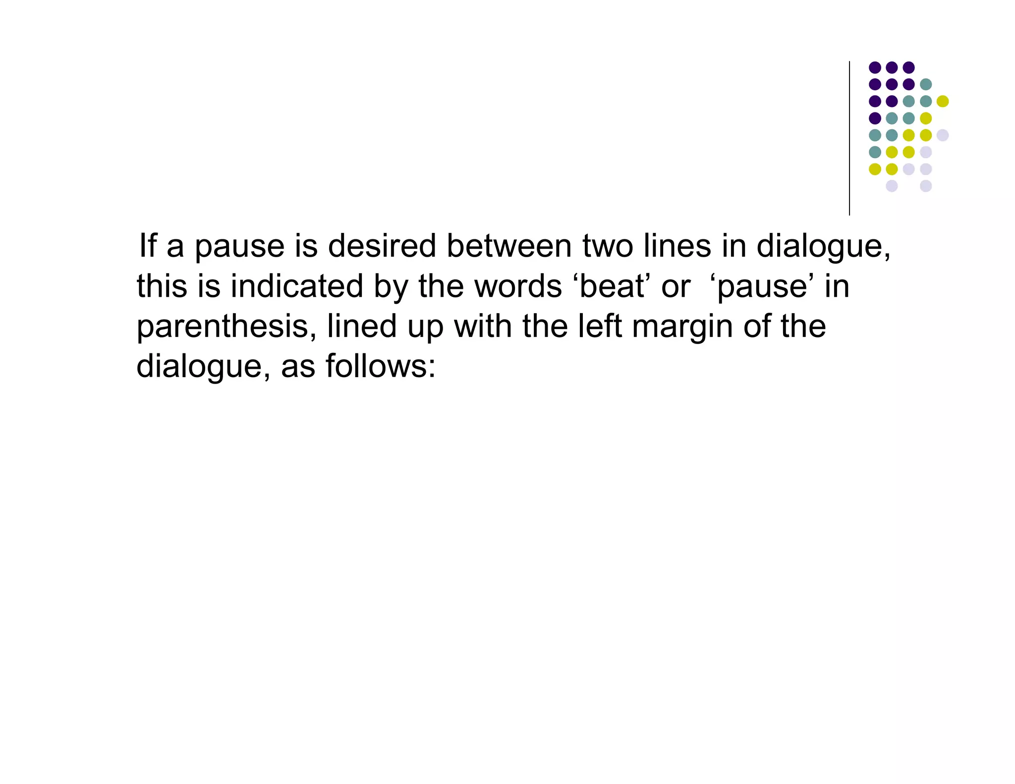 If a pause is desired between two lines in dialogue,
this is indicated by the words ‘beat’ or ‘pause’ in
parenthesis, lined up with the left margin of the
dialogue, as follows:
 