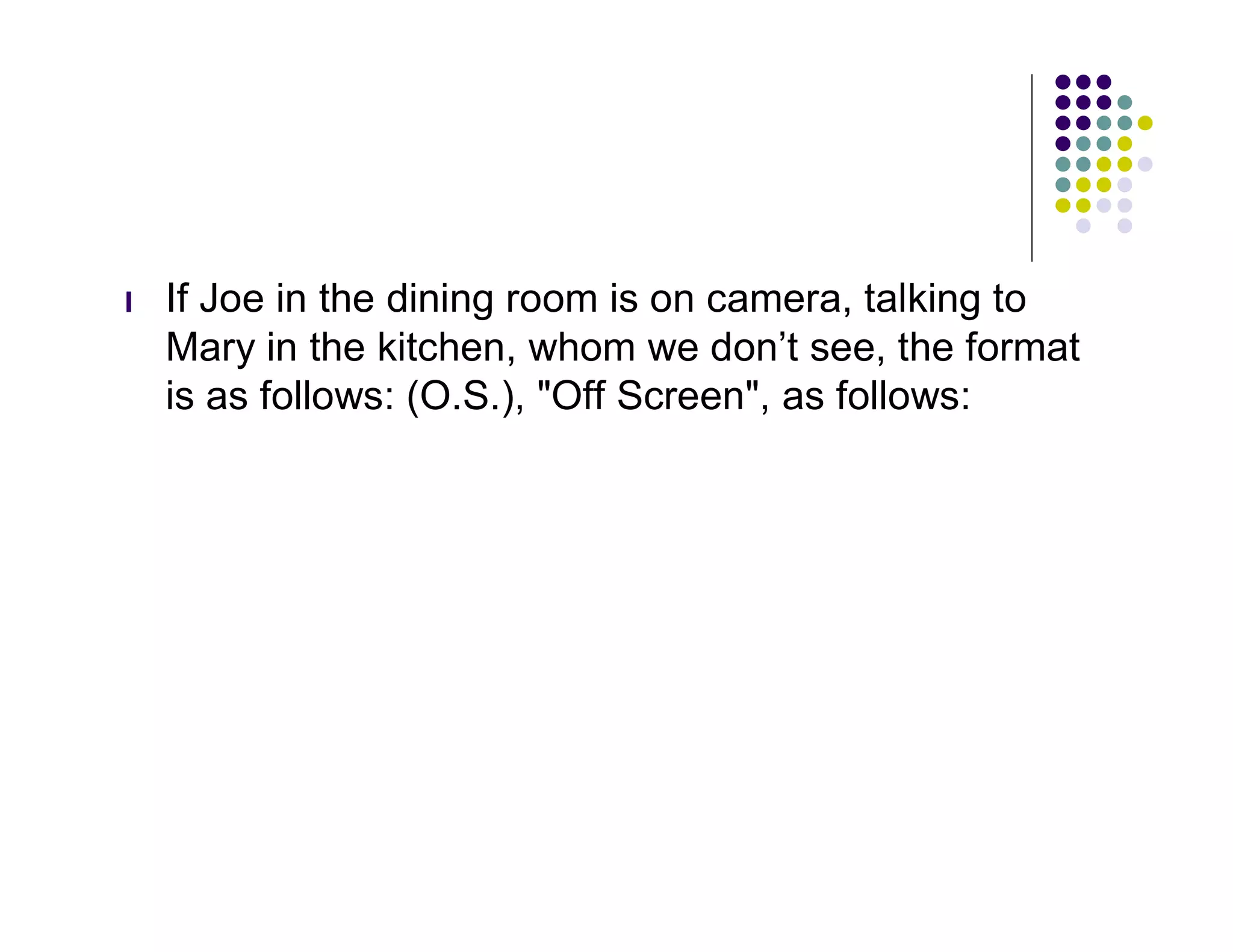 l   If Joe in the dining room is on camera, talking to
    Mary in the kitchen, whom we don’t see, the format
    is as follows: (O.S.), "Off Screen", as follows:
 