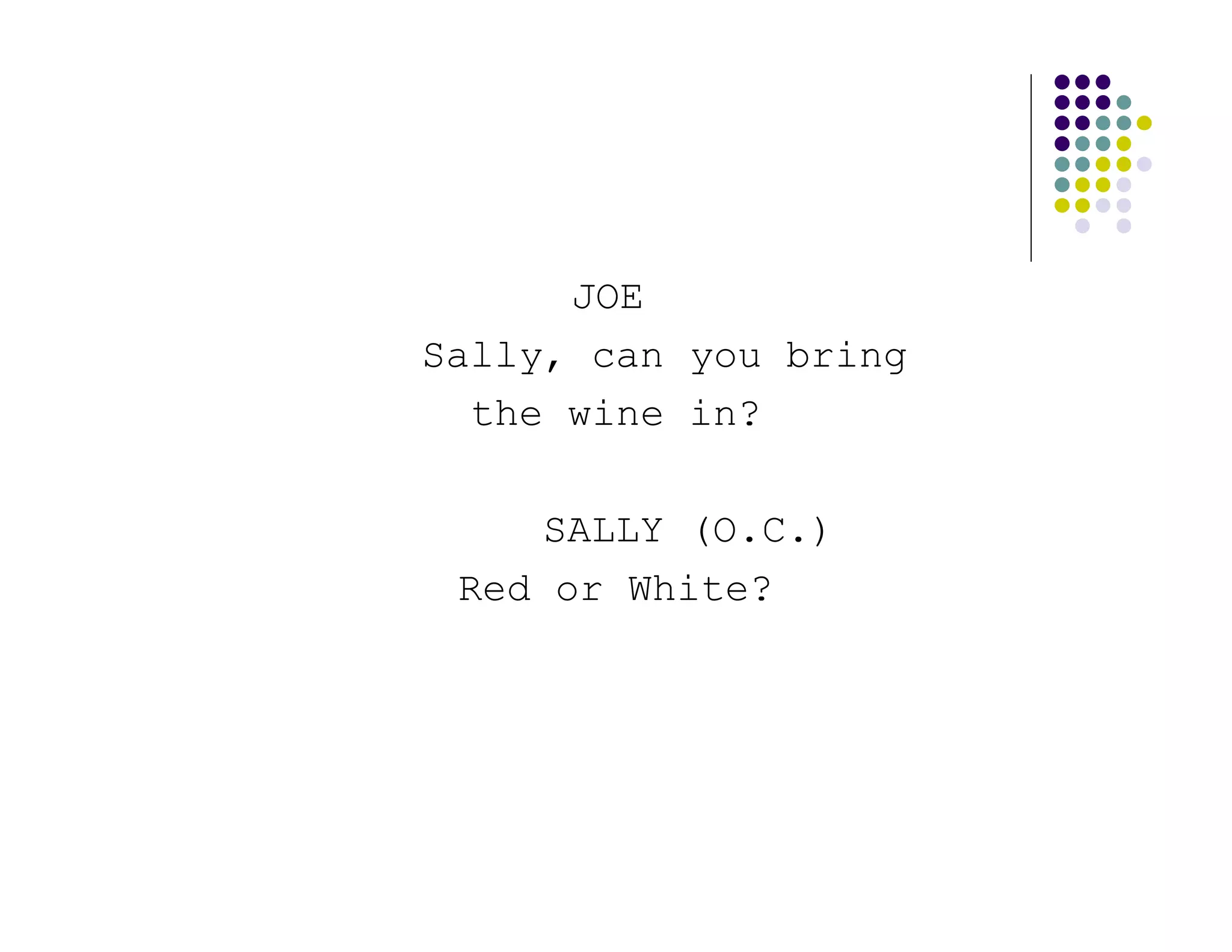 JOE
Sally, can you bring
  the wine in?

    SALLY (O.C.)
 Red or White?
 