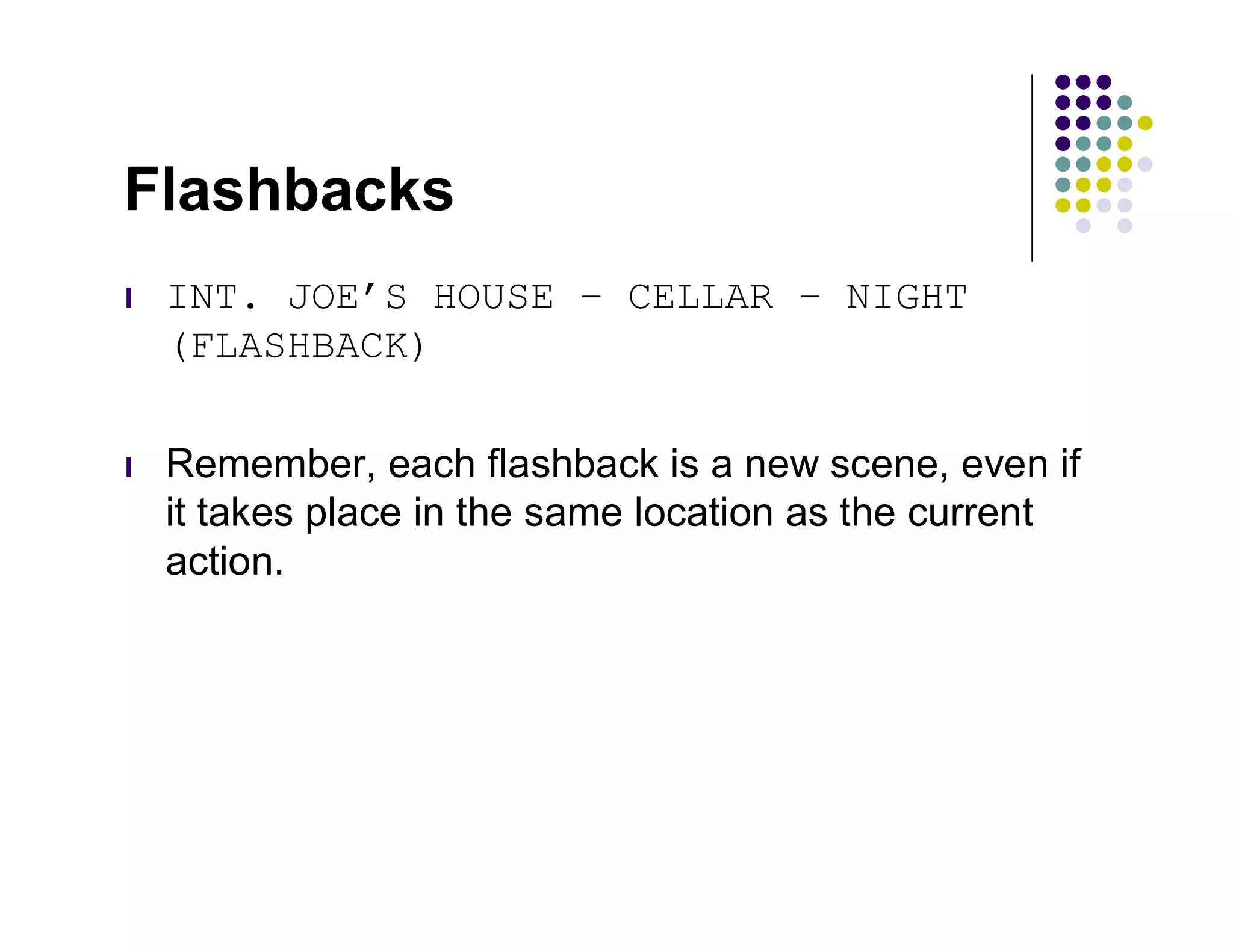 Flashbacks
l   INT. JOE’S HOUSE – CELLAR – NIGHT
    (FLASHBACK)

l   Remember, each flashback is a new scene, even if
    it takes place in the same location as the current
    action.
 