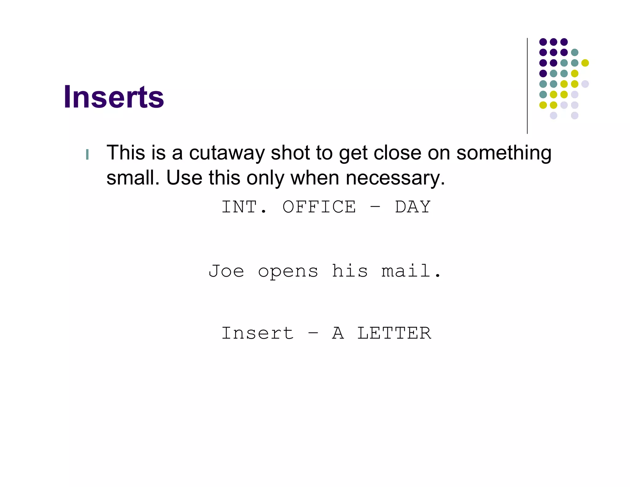 Inserts
 l   This is a cutaway shot to get close on something
     small. Use this only when necessary.
                  INT. OFFICE – DAY


               Joe opens his mail.


                 Insert – A LETTER
 