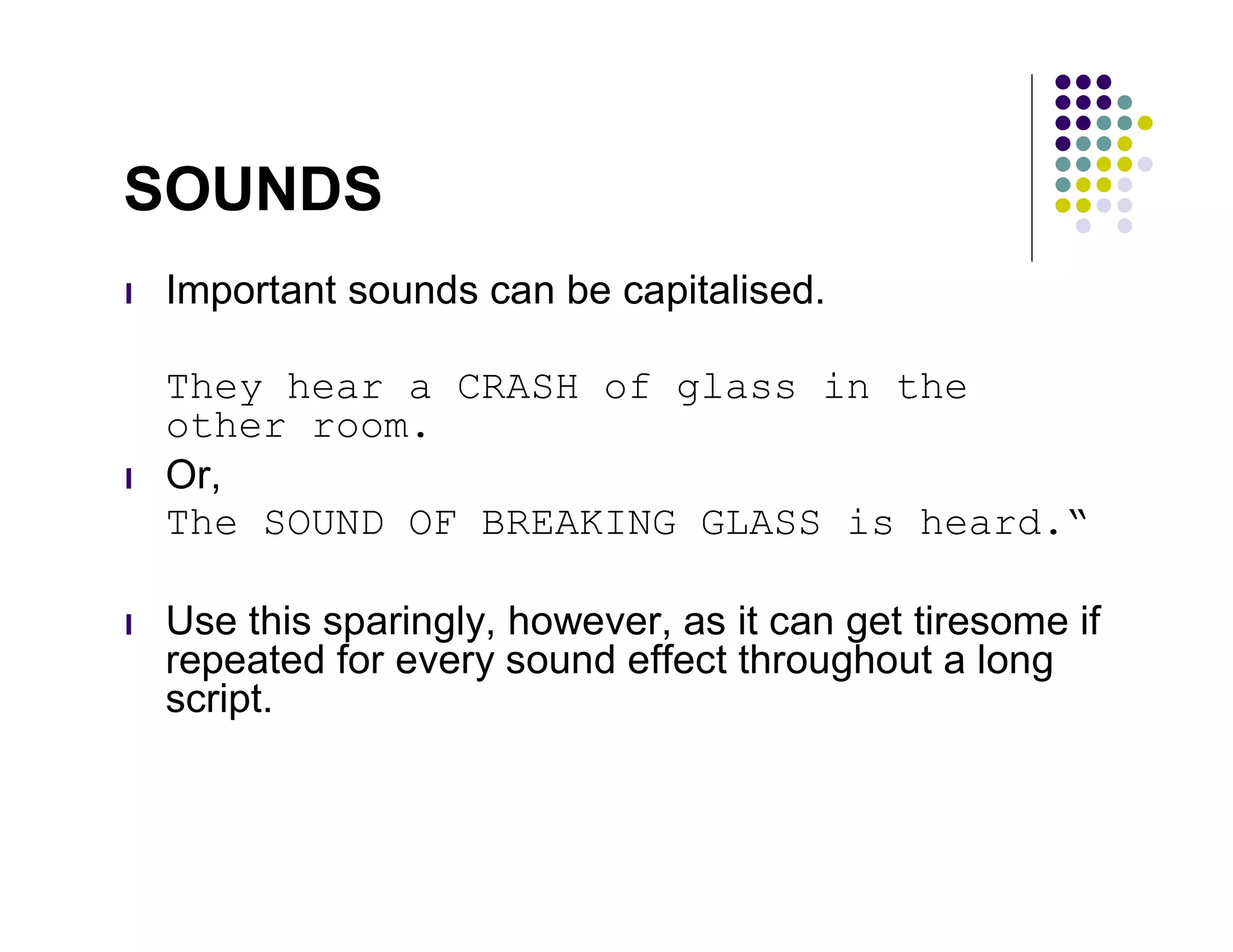 SOUNDS
l   Important sounds can be capitalised.

    They hear a CRASH of glass in the
    other room.
l   Or,
    The SOUND OF BREAKING GLASS is heard.“

l   Use this sparingly, however, as it can get tiresome if
    repeated for every sound effect throughout a long
    script.
 