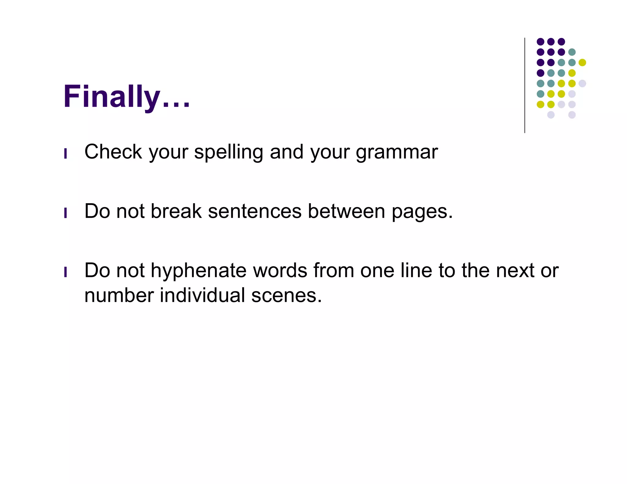 Finally…
l   Check your spelling and your grammar

l   Do not break sentences between pages.

l   Do not hyphenate words from one line to the next or
    number individual scenes.
 