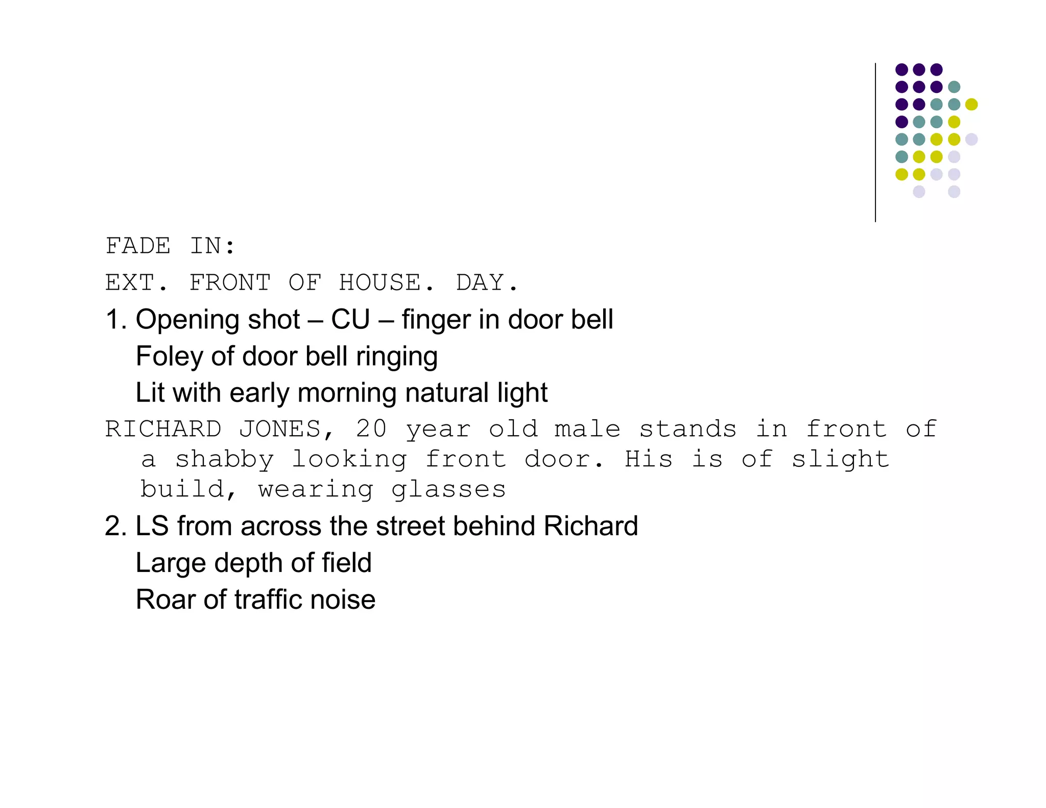 FADE IN:
EXT. FRONT OF HOUSE. DAY.
1. Opening shot – CU – finger in door bell
   Foley of door bell ringing
   Lit with early morning natural light
RICHARD JONES, 20 year old male stands in front of
   a shabby looking front door. His is of slight
   build, wearing glasses
2. LS from across the street behind Richard
   Large depth of field
   Roar of traffic noise
 