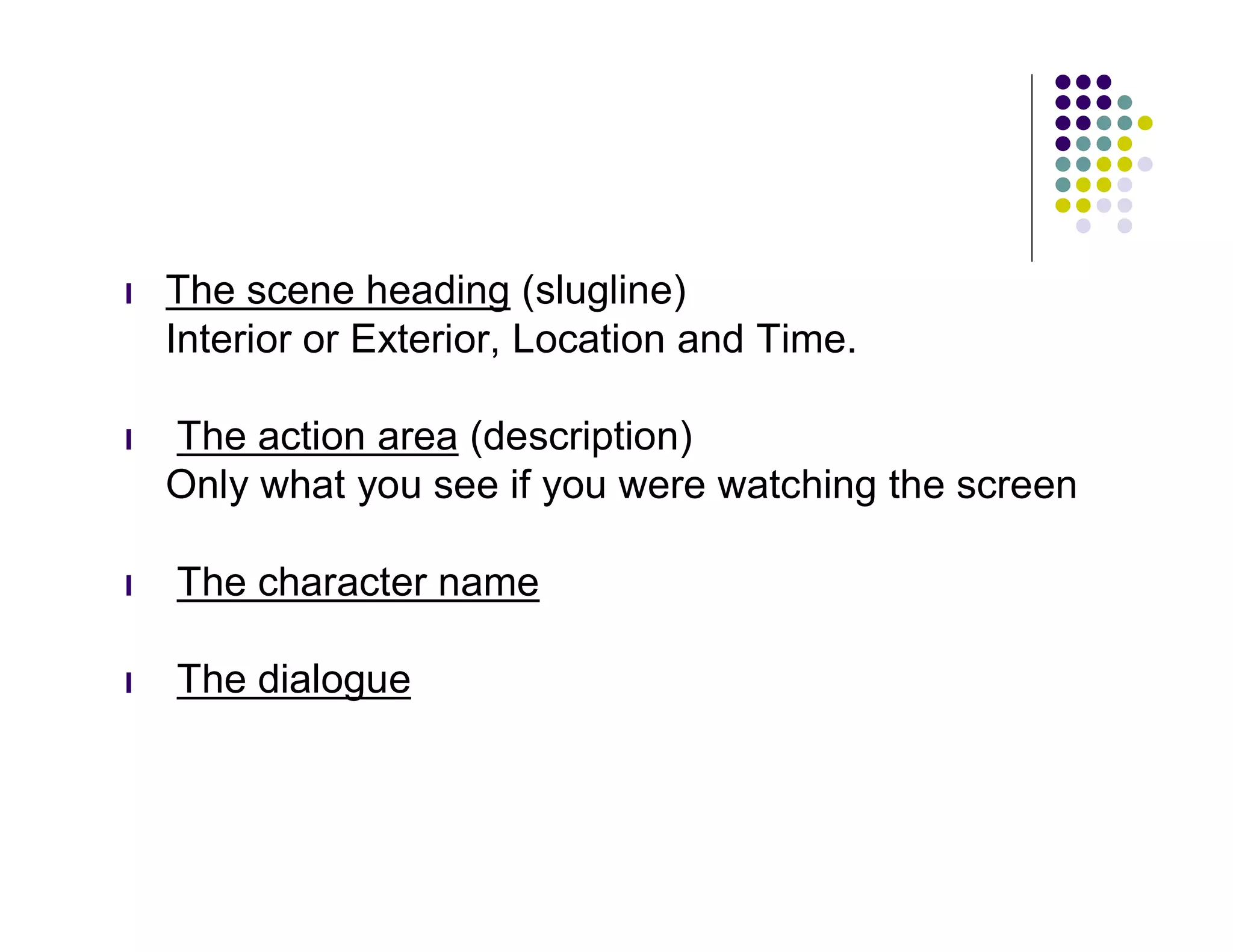 l   The scene heading (slugline)
    Interior or Exterior, Location and Time.

l   The action area (description)
    Only what you see if you were watching the screen

l   The character name

l   The dialogue
 