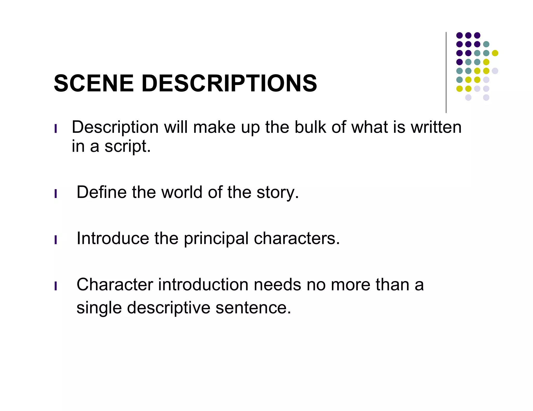 SCENE DESCRIPTIONS
l   Description will make up the bulk of what is written
    in a script.

l   Define the world of the story.

l   Introduce the principal characters.

l   Character introduction needs no more than a
    single descriptive sentence.
 