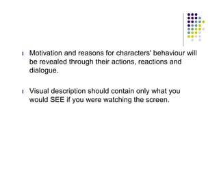 l   Motivation and reasons for characters' behaviour will
    be revealed through their actions, reactions and
    dialogue.

l   Visual description should contain only what you
    would SEE if you were watching the screen.
 