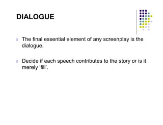 DIALOGUE


l   The final essential element of any screenplay is the
    dialogue.

l   Decide if each speech contributes to the story or is it
    merely ‘fill’.
 