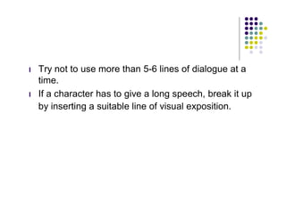 l   Try not to use more than 5-6 lines of dialogue at a
    time.
l   If a character has to give a long speech, break it up
    by inserting a suitable line of visual exposition.
 