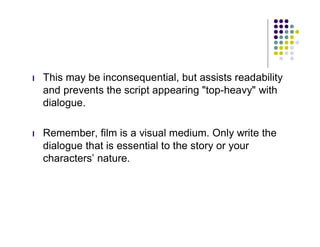 l   This may be inconsequential, but assists readability
    and prevents the script appearing "top-heavy" with
    dialogue.

l   Remember, film is a visual medium. Only write the
    dialogue that is essential to the story or your
    characters’ nature.
 
