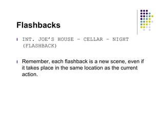 Flashbacks
l   INT. JOE’S HOUSE – CELLAR – NIGHT
    (FLASHBACK)

l   Remember, each flashback is a new scene, even if
    it takes place in the same location as the current
    action.
 