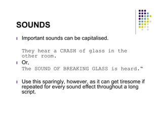 SOUNDS
l   Important sounds can be capitalised.

    They hear a CRASH of glass in the
    other room.
l   Or,
    The SOUND OF BREAKING GLASS is heard.“

l   Use this sparingly, however, as it can get tiresome if
    repeated for every sound effect throughout a long
    script.
 