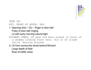 FADE IN:
EXT. FRONT OF HOUSE. DAY.
1. Opening shot – CU – finger in door bell
   Foley of door bell ringing
   Lit with early morning natural light
RICHARD JONES, 20 year old male stands in front of
   a shabby looking front door. His is of slight
   build, wearing glasses
2. LS from across the street behind Richard
   Large depth of field
   Roar of traffic noise
 
