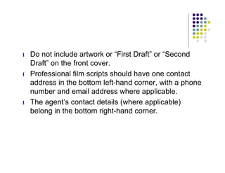 l   Do not include artwork or “First Draft” or “Second
    Draft” on the front cover.
l   Professional film scripts should have one contact
    address in the bottom left-hand corner, with a phone
    number and email address where applicable.
l   The agent’s contact details (where applicable)
    belong in the bottom right-hand corner.
 