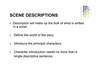 SCENE DESCRIPTIONS
l   Description will make up the bulk of what is written
    in a script.

l   Define the world of the story.

l   Introduce the principal characters.

l   Character introduction needs no more than a
    single descriptive sentence.
 
