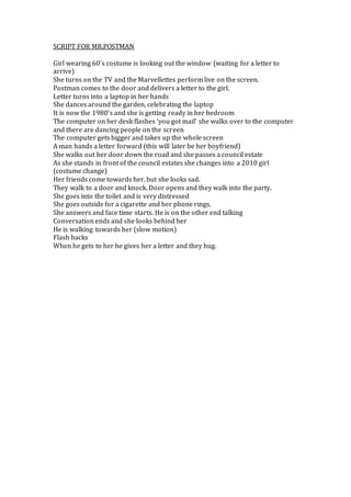 SCRIPT FOR MR.POSTMAN
Girl wearing 60’s costume is looking out the window (waiting for a letter to
arrive)
She turns on the TV and the Marvellettes perform live on the screen.
Postman comes to the door and delivers a letter to the girl.
Letter turns into a laptop in her hands
She dances around the garden, celebrating the laptop
It is now the 1980’s and she is getting ready in her bedroom
The computer on her desk flashes ‘you got mail’ she walks over to the computer
and there are dancing people on the screen
The computer gets bigger and takes up the whole screen
A man hands a letter forward (this will later be her boyfriend)
She walks out her door down the road and she passes a council estate
As she stands in front of the council estates she changes into a 2010 girl
(costume change)
Her friends come towards her, but she looks sad.
They walk to a door and knock. Door opens and they walk into the party.
She goes into the toilet and is very distressed
She goes outside for a cigarette and her phone rings.
She answers and face time starts. He is on the other end talking
Conversation ends and she looks behind her
He is walking towards her (slow motion)
Flash backs
When he gets to her he gives her a letter and they hug.
 