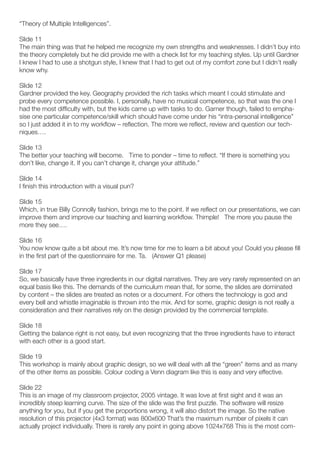 “Theory of Multiple Intelligences”.

Slide 11
The main thing was that he helped me recognize my own strengths and weaknesses. I didn’t buy into
the theory completely but he did provide me with a check list for my teaching styles. Up until Gardner
I knew I had to use a shotgun style, I knew that I had to get out of my comfort zone but I didn’t really
know why.

Slide 12
Gardner provided the key. Geography provided the rich tasks which meant I could stimulate and
probe every competence possible. I, personally, have no musical competence, so that was the one I
had the most difficulty with, but the kids came up with tasks to do. Garner though, failed to empha-
sise one particular competence/skill which should have come under his “intra-personal intelligence”
so I just added it in to my workflow – reflection. The more we reflect, review and question our tech-
niques….

Slide 13
The better your teaching will become. Time to ponder – time to reflect. “If there is something you
don’t like, change it. If you can’t change it, change your attitude.”

Slide 14
I finish this introduction with a visual pun?

Slide 15
Which, in true Billy Connolly fashion, brings me to the point. If we reflect on our presentations, we can
improve them and improve our teaching and learning workflow. Thimple! The more you pause the
more they see….

Slide 16
You now know quite a bit about me. It’s now time for me to learn a bit about you! Could you please fill
in the first part of the questionnaire for me. Ta. (Answer Q1 please)

Slide 17
So, we basically have three ingredients in our digital narratives. They are very rarely represented on an
equal basis like this. The demands of the curriculum mean that, for some, the slides are dominated
by content – the slides are treated as notes or a document. For others the technology is god and
every bell and whistle imaginable is thrown into the mix. And for some, graphic design is not really a
consideration and their narratives rely on the design provided by the commercial template.

Slide 18
Getting the balance right is not easy, but even recognizing that the three ingredients have to interact
with each other is a good start.

Slide 19
This workshop is mainly about graphic design, so we will deal with all the “green” items and as many
of the other items as possible. Colour coding a Venn diagram like this is easy and very effective.

Slide 22
This is an image of my classroom projector, 2005 vintage. It was love at first sight and it was an
incredibly steep learning curve. The size of the slide was the first puzzle. The software will resize
anything for you, but if you get the proportions wrong, it will also distort the image. So the native
resolution of this projector (4x3 format) was 800x600 That’s the maximum number of pixels it can
actually project individually. There is rarely any point in going above 1024x768 This is the most com-
 