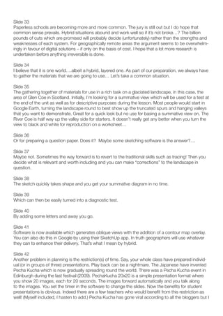 Slide 33
Paperless schools are becoming more and more common. The jury is still out but I do hope that
common sense prevails. Hybrid situations abound and work well so if it’s not broke…? The billion
pounds of cuts which are promised will probably decide (unfortunately) rather than the strengths and
weaknesses of each system. For geographically remote areas the argument seems to be overwhelm-
ingly in favour of digital solutions – if only on the basis of cost. I hope that a lot more research is
undertaken before anything irreversible is done.

Slide 34
I believe that it is one world….albeit a hybrid, layered one. As part of our preparation, we always have
to gather the materials that we are going to use… Let’s take a common situation.

Slide 35
The gathering together of materials for use in a rich task on a glaciated landscape, in this case, the
area of Glen Coe in Scotland. Initially, I’m looking for a summative view which will be used for a test at
the end of the unit as well as for descriptive purposes during the lesson. Most people would start in
Google Earth, turning the landscape round to best show up the truncated spurs and hanging valleys
that you want to demonstrate. Great for a quick look but no use for basing a summative view on. The
River Coe is half way up the valley side for starters. It doesn’t really get any better when you turn the
view to black and white for reproduction on a worksheet…

Slide 36
Or for preparing a question paper. Does it? Maybe some sketching software is the answer?....

Slide 37
Maybe not. Sometimes the way forward is to revert to the traditional skills such as tracing! Then you
decide what is relevant and worth including and you can make “corrections” to the landscape in
question.

Slide 38
The sketch quickly takes shape and you get your summative diagram in no time.

Slide 39
Which can then be easily turned into a diagnostic test.

Slide 40
By adding some letters and away you go.

Slide 41
Software is now available which generates oblique views with the addition of a contour map overlay.
You can also do this in Google by using their SketchUp app. In truth geographers will use whatever
they can to enhance their delivery. That’s what I mean by hybrid.

Slide 42
Another problem in planning is the restriction(s) of time. Say, your whole class have prepared individ-
ual (or in groups of three) presentations. Play back can be a nightmare. The Japanese have invented
Pecha Kucha which is now gradually spreading round the world. There was a Pecha Kucha event in
Edinburgh during the last festival (2009). PechaKucha 20x20 is a simple presentation format where
you show 20 images, each for 20 seconds. The images forward automatically and you talk along
to the images. You set the timer in the software to change the slides. Now the benefits for student
presentations is obvious. Indeed there are a few teachers who would benefit from this restriction as
well! (Myself included, I hasten to add.) Pecha Kucha has gone viral according to all the bloggers but I
 