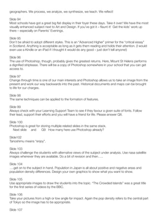 geographers. We process, we analyze, we synthesize, we teach. We reflect!

Slide 94
Most schools have got a great big flat display in their foyer these days. Take it over! We have the most
visually enhanced subject next to Art and Design. If you’ve got it – flaunt it! Get the kids’ work up
there – especially on Parents’ Evenings.

Slide 95
Don’t be afraid to adopt different styles. This is an “Advanced Higher” primer for the “critical essay”
in Scotland. Anything is acceptable as long as it gets them reading and holds their attention. (I would
even use a Kindle or an iPad if I thought it would do any good – just don’t tell anyone!)

Slide 96
The use of Photoshop, though, probably gives the greatest returns. Here, Mount St Helens performs
a dignified striptease. There will be a copy of Photoshop somewhere in your school that you can get
access to.

Slide 97
Change through time is one of our main interests and Photoshop allows us to take an image from the
present and work our way backwards into the past. Historical documents and maps can be brought
to life for our charges.

Slide 98
The same techniques can be applied to the formation of features.

Slide 99
Always check with your Learning Support Team to see if they favour a given suite of fonts. Follow
their lead, support their efforts and you will have a friend for life. Please answer Q8.

Slide 100
Photoshop is great for storing multiple related slides in the same stack.
   Next slide and      Q9 How many here use Photoshop already?

Slide102
Tanoshimu means “enjoy”.

Slide 103
Always challenge the students with alternative views of the subject under analysis. Use nasa satellite
images whenever they are available. Do a bit of revision and then…..

Slide 104
….get on to the subject in hand. Population in Japan is all about positive and negative areas and
population density differences. Design your own graphics to show what you want to show.

Slide 105
Use appropriate images to draw the students into the topic. “The Crowded Islands” was a great title
for the first series of videos by the BBC.

Slide 106
Take your pictures from a high or low angle for impact. Again the pop density refers to the central part
of Tokyo so the image has to be appropriate.

Slide 107
 