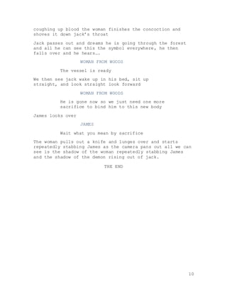 10
coughing up blood the woman finishes the concoction and
shoves it down jack’s throat
Jack passes out and dreams he is going through the forest
and all he can see this the symbol everywhere, he then
falls over and he hears….
WOMAN FROM WOODS
The vessel is ready
We then see jack wake up in his bed, sit up
straight, and look straight look forward
WOMAN FROM WOODS
He is gone now so we just need one more
sacrifice to bind him to this new body
James looks over
JAMES
Wait what you mean by sacrifice
The woman pulls out a knife and lunges over and starts
repeatedly stabbing James as the camera pans out all we can
see is the shadow of the woman repeatedly stabbing James
and the shadow of the demon rising out of jack.
THE END
 