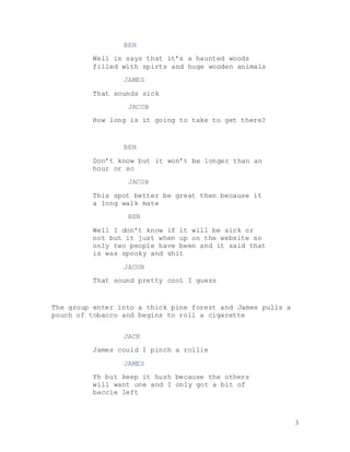 3
BEN
Well is says that it’s a haunted woods
filled with spirts and huge wooden animals
JAMES
That sounds sick
JACOB
How long is it going to take to get there?
BEN
Don’t know but it won’t be longer than an
hour or so
JACOB
This spot better be great then because it
a long walk mate
BEN
Well I don’t know if it will be sick or
not but it just when up on the website so
only two people have been and it said that
is was spooky and shit
JACOB
That sound pretty cool I guess
The group enter into a thick pine forest and James pulls a
pouch of tobacco and begins to roll a cigarette
JACK
James could I pinch a rollie
JAMES
Yh but keep it hush because the others
will want one and I only got a bit of
baccie left
 