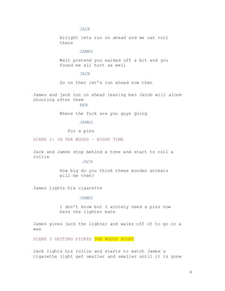 4
JACK
Alright lets run on ahead and we can roll
there
JAMES
Wait pretend you walked off a bit and you
found me all hurt as well
JACK
Go on then let’s run ahead now then
James and jack run on ahead leaving ben Jacob will alone
shouting after them
BEN
Where the fuck are you guys going
JAMES
For a piss
SCENE 2: IN THE WOODS – NIGHT TIME
Jack and James stop behind a tree and start to roll a
rollie
JACK
How big do you think these wooden animals
will be then?
James lights his cigarette
JAMES
I don’t know but I acutely need a piss now
hers the lighter mate
James gives jack the lighter and walks off of to go or a
wee
SCENE 3 GETTING PICKED THE WOODS NIGHT
Jack lights his rollie and starts to watch James`s
cigarette light get smaller and smaller until it is gone
 