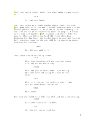 5
jack then see a bright light jack then walks slowly closer
to it
JACK
Is that you James?
The light fades as a small wooden tepee comes into view
jack goes over to it and see A wooden necklace with a wierd
wooden pendent around it. He picks it up and suddenly its
day time and he is surrounded by loads of people. A woman
walks over and touches jack shoulder and smiles into the
camera, then she takes her hand off jacks shoulder.
Suddenly its day time, the wooden tepee is gone and jack is
left standing there on his own till he is scared by James
touching his shoulder
JAMES
Why did you walk off?
Jack jumps and is scared by James
JACK
What just happened did you see that where
did they go who where they?
JAMES
What are you on about mate! Stop taking
the piss your not going to scare me you
knob
JACK
What no I touched the necklace then it was
day and some woman touched me
WILL
What woman
Ben will and Jacob walk into the shot and see jack smoking
JACOB
Arrr lets have a rollie then
BEN
yh lets get one as well too
 