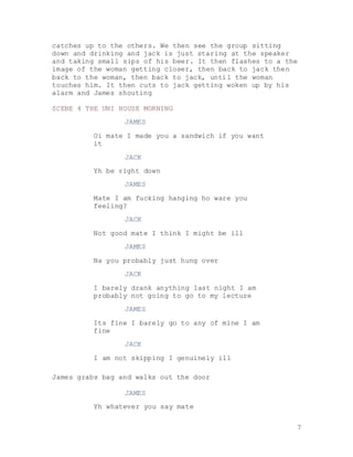 7
catches up to the others. We then see the group sitting
down and drinking and jack is just staring at the speaker
and taking small sips of his beer. It then flashes to a the
image of the woman getting closer, then back to jack then
back to the woman, then back to jack, until the woman
touches him. It then cuts to jack getting woken up by his
alarm and James shouting
SCENE 4 THE UNI HOUSE MORNING
JAMES
Oi mate I made you a sandwich if you want
it
JACK
Yh be right down
JAMES
Mate I am fucking hanging ho ware you
feeling?
JACK
Not good mate I think I might be ill
JAMES
Na you probably just hung over
JACK
I barely drank anything last night I am
probably not going to go to my lecture
JAMES
Its fine I barely go to any of mine I am
fine
JACK
I am not skipping I genuinely ill
James grabs bag and walks out the door
JAMES
Yh whatever you say mate
 